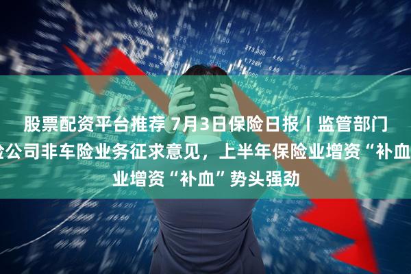 股票配资平台推荐 7月3日保险日报丨监管部门就规范财险公司非车险业务征求意见，上半年保险业增资“补血”势头强劲