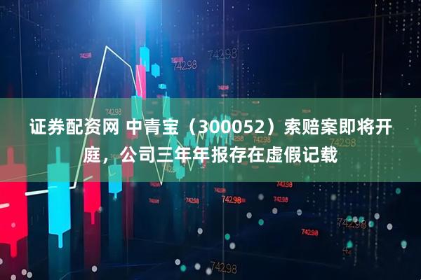 证券配资网 中青宝（300052）索赔案即将开庭，公司三年年报存在虚假记载