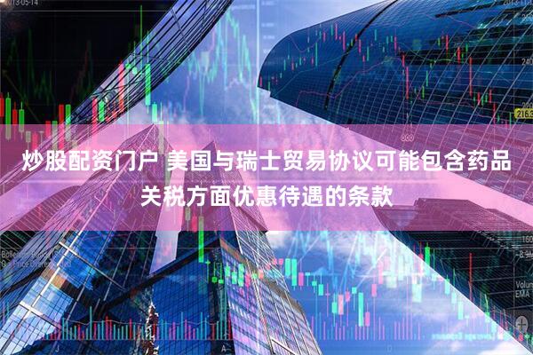 炒股配资门户 美国与瑞士贸易协议可能包含药品关税方面优惠待遇的条款