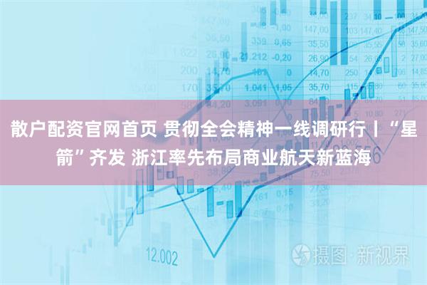 散户配资官网首页 贯彻全会精神一线调研行丨“星箭”齐发 浙江率先布局商业航天新蓝海